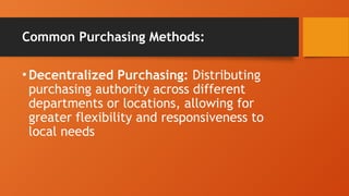 Common Purchasing Methods:
•Decentralized Purchasing: Distributing
purchasing authority across different
departments or locations, allowing for
greater flexibility and responsiveness to
local needs
 