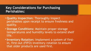 Key Considerations for Purchasing
Perishables:
• Quality Inspection: Thoroughly inspect
perishables upon receipt to ensure freshness and
quality.
• Storage Conditions: Maintain proper storage
temperatures and humidity levels to extend shelf
life.
• Inventory Rotation: Implement a system of first-
in, first-out (FIFO) inventory rotation to ensure
that older products are used first.
 