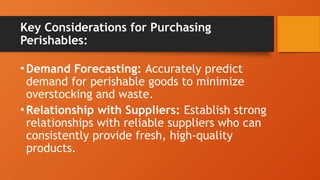 Key Considerations for Purchasing
Perishables:
•Demand Forecasting: Accurately predict
demand for perishable goods to minimize
overstocking and waste.
•Relationship with Suppliers: Establish strong
relationships with reliable suppliers who can
consistently provide fresh, high-quality
products.
 