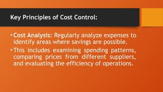 Key Principles of Cost Control:
•Cost Analysis: Regularly analyze expenses to
identify areas where savings are possible.
•This includes examining spending patterns,
comparing prices from different suppliers,
and evaluating the efficiency of operations.
 
