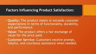Factors Influencing Product Satisfaction:
• Quality: The product meets or exceeds customer
expectations in terms of functionality, durability,
and performance.
• Value: The product offers a fair exchange of
value for the price paid.
• Customer Service: Customers receive prompt,
helpful, and courteous assistance when needed.
 