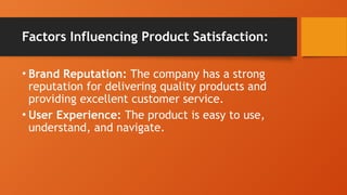 Factors Influencing Product Satisfaction:
• Brand Reputation: The company has a strong
reputation for delivering quality products and
providing excellent customer service.
• User Experience: The product is easy to use,
understand, and navigate.
 