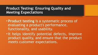Product Testing: Ensuring Quality and
Meeting Expectations
•Product testing is a systematic process of
evaluating a product's performance,
functionality, and usability.
•It helps identify potential defects, improve
product quality, and ensure that the product
meets customer expectations.
 