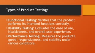 Types of Product Testing:
• Functional Testing: Verifies that the product
performs its intended functions correctly.
• Usability Testing: Evaluates the ease of use,
intuitiveness, and overall user experience.
• Performance Testing: Measures the product's
speed, responsiveness, and stability under
various conditions.
 