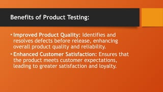 Benefits of Product Testing:
• Improved Product Quality: Identifies and
resolves defects before release, enhancing
overall product quality and reliability.
• Enhanced Customer Satisfaction: Ensures that
the product meets customer expectations,
leading to greater satisfaction and loyalty.
 