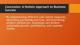 Conclusion: A Holistic Approach to Business
Success
• By implementing effective cost control measures,
optimizing purchasing practices, and prioritizing
product satisfaction, businesses can achieve
sustainable growth, profitability, and customer
loyalty.
 