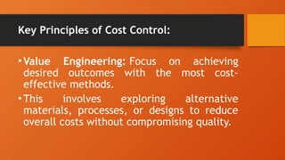 Key Principles of Cost Control:
•Value Engineering: Focus on achieving
desired outcomes with the most cost-
effective methods.
•This involves exploring alternative
materials, processes, or designs to reduce
overall costs without compromising quality.
 