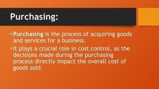 Purchasing:
•Purchasing is the process of acquiring goods
and services for a business.
•It plays a crucial role in cost control, as the
decisions made during the purchasing
process directly impact the overall cost of
goods sold.
 