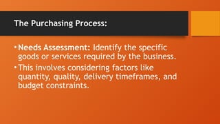 The Purchasing Process:
•Needs Assessment: Identify the specific
goods or services required by the business.
•This involves considering factors like
quantity, quality, delivery timeframes, and
budget constraints.
 