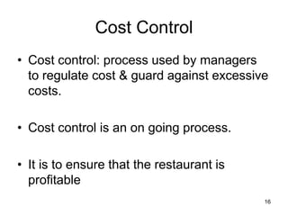 16
Cost Control
• Cost control: process used by managers
to regulate cost & guard against excessive
costs.
• Cost control is an on going process.
• It is to ensure that the restaurant is
profitable
 