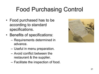 21
Food Purchasing Control
• Food purchased has to be
according to standard
specifications.
• Benefits of specifications:
– Requirements determined in
advance.
– Useful in menu preparation.
– Avoid conflict between the
restaurant & the supplier.
– Facilitate the inspection of food.
 