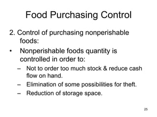 25
Food Purchasing Control
2. Control of purchasing nonperishable
foods:
• Nonperishable foods quantity is
controlled in order to:
– Not to order too much stock & reduce cash
flow on hand.
– Elimination of some possibilities for theft.
– Reduction of storage space.
 