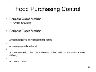 28
Food Purchasing Control
• Periodic Order Method:
– Order regularly
• Periodic Order Method:
Amount required to the upcoming period
-
Amount presently in hand
+
Amount wanted on hand to at the end of the period to last until the next
delivery.
=
Amount to order
 
