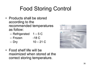 36
Food Storing Control
• Products shall be stored
according to the
recommended temperatures
as follow:
– Refrigerated 1 – 5 C
– Frozen -18 C
– Dry 10 – 21 C
• Food shelf life will be
maximized when stored at the
correct storing temperature.
 