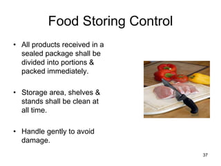 37
Food Storing Control
• All products received in a
sealed package shall be
divided into portions &
packed immediately.
• Storage area, shelves &
stands shall be clean at
all time.
• Handle gently to avoid
damage.
 