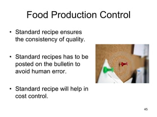 45
Food Production Control
• Standard recipe ensures
the consistency of quality.
• Standard recipes has to be
posted on the bulletin to
avoid human error.
• Standard recipe will help in
cost control.
 