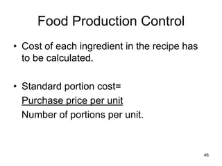 46
Food Production Control
• Cost of each ingredient in the recipe has
to be calculated.
• Standard portion cost=
Purchase price per unit
Number of portions per unit.
 
