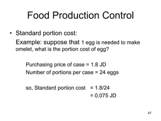 47
Food Production Control
• Standard portion cost:
Example: suppose that 1 egg is needed to make
omelet, what is the portion cost of egg?
Purchasing price of case = 1.8 JD
Number of portions per case = 24 eggs
so, Standard portion cost = 1.8/24
= 0.075 JD
 