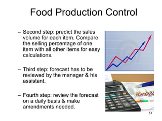 51
– Second step: predict the sales
volume for each item. Compare
the selling percentage of one
item with all other items for easy
calculations.
– Third step: forecast has to be
reviewed by the manager & his
assistant.
– Fourth step: review the forecast
on a daily basis & make
amendments needed.
Food Production Control
 