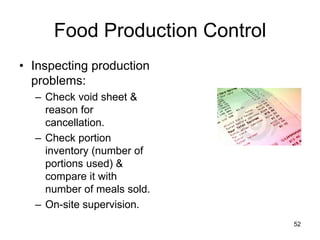 52
Food Production Control
• Inspecting production
problems:
– Check void sheet &
reason for
cancellation.
– Check portion
inventory (number of
portions used) &
compare it with
number of meals sold.
– On-site supervision.
 