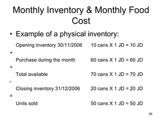 56
Monthly Inventory & Monthly Food
Cost
• Example of a physical inventory:
Opening inventory 30/11/2006 10 cans X 1 JD = 10 JD
+
Purchase during the month 60 cans X 1 JD = 60 JD
=
Total available 70 cans X 1 JD = 70 JD
-
Closing inventory 31/12/2006 20 cans X 1 JD = 20 JD
=
Units sold 50 cans X 1 JD = 50 JD
 
