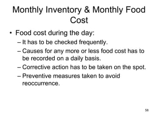 58
Monthly Inventory & Monthly Food
Cost
• Food cost during the day:
– It has to be checked frequently.
– Causes for any more or less food cost has to
be recorded on a daily basis.
– Corrective action has to be taken on the spot.
– Preventive measures taken to avoid
reoccurrence.
 