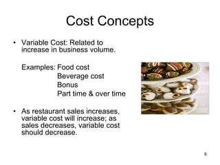 6
Cost Concepts
• Variable Cost: Related to
increase in business volume.
Examples: Food cost
Beverage cost
Bonus
Part time & over time
• As restaurant sales increases,
variable cost will increase; as
sales decreases, variable cost
should decrease.
 