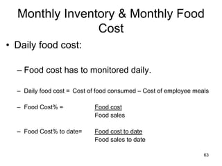 63
Monthly Inventory & Monthly Food
Cost
• Daily food cost:
– Food cost has to monitored daily.
– Daily food cost = Cost of food consumed – Cost of employee meals
– Food Cost% = Food cost
Food sales
– Food Cost% to date= Food cost to date
Food sales to date
 