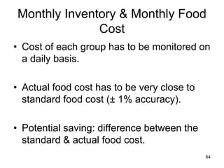 64
Monthly Inventory & Monthly Food
Cost
• Cost of each group has to be monitored on
a daily basis.
• Actual food cost has to be very close to
standard food cost (± 1% accuracy).
• Potential saving: difference between the
standard & actual food cost.
 