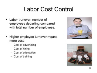 66
Labor Cost Control
• Labor trunover: number of
employees departing compared
with total number of employees.
• Higher employee turnover means
more cost:
– Cost of advertising
– Cost of hiring
– Cost of orientation
– Cost of training
 