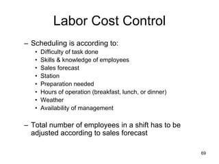 69
Labor Cost Control
– Scheduling is according to:
• Difficulty of task done
• Skills & knowledge of employees
• Sales forecast
• Station
• Preparation needed
• Hours of operation (breakfast, lunch, or dinner)
• Weather
• Availability of management
– Total number of employees in a shift has to be
adjusted according to sales forecast
 