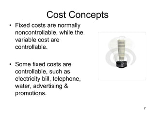 7
Cost Concepts
• Fixed costs are normally
noncontrollable, while the
variable cost are
controllable.
• Some fixed costs are
controllable, such as
electricity bill, telephone,
water, advertising &
promotions.
 