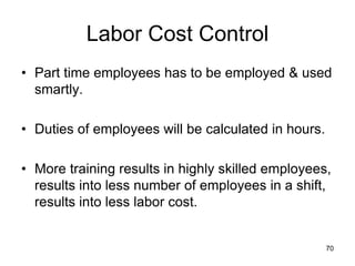 70
Labor Cost Control
• Part time employees has to be employed & used
smartly.
• Duties of employees will be calculated in hours.
• More training results in highly skilled employees,
results into less number of employees in a shift,
results into less labor cost.
 
