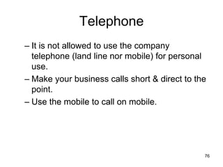 76
Telephone
– It is not allowed to use the company
telephone (land line nor mobile) for personal
use.
– Make your business calls short & direct to the
point.
– Use the mobile to call on mobile.
 