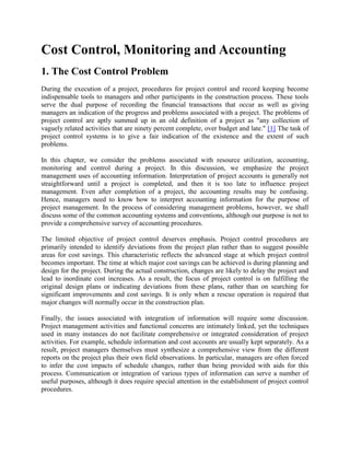 Cost Control, Monitoring and Accounting
1. The Cost Control Problem
During the execution of a project, procedures for project control and record keeping become
indispensable tools to managers and other participants in the construction process. These tools
serve the dual purpose of recording the financial transactions that occur as well as giving
managers an indication of the progress and problems associated with a project. The problems of
project control are aptly summed up in an old definition of a project as "any collection of
vaguely related activities that are ninety percent complete, over budget and late." [1] The task of
project control systems is to give a fair indication of the existence and the extent of such
problems.
In this chapter, we consider the problems associated with resource utilization, accounting,
monitoring and control during a project. In this discussion, we emphasize the project
management uses of accounting information. Interpretation of project accounts is generally not
straightforward until a project is completed, and then it is too late to influence project
management. Even after completion of a project, the accounting results may be confusing.
Hence, managers need to know how to interpret accounting information for the purpose of
project management. In the process of considering management problems, however, we shall
discuss some of the common accounting systems and conventions, although our purpose is not to
provide a comprehensive survey of accounting procedures.
The limited objective of project control deserves emphasis. Project control procedures are
primarily intended to identify deviations from the project plan rather than to suggest possible
areas for cost savings. This characteristic reflects the advanced stage at which project control
becomes important. The time at which major cost savings can be achieved is during planning and
design for the project. During the actual construction, changes are likely to delay the project and
lead to inordinate cost increases. As a result, the focus of project control is on fulfilling the
original design plans or indicating deviations from these plans, rather than on searching for
significant improvements and cost savings. It is only when a rescue operation is required that
major changes will normally occur in the construction plan.
Finally, the issues associated with integration of information will require some discussion.
Project management activities and functional concerns are intimately linked, yet the techniques
used in many instances do not facilitate comprehensive or integrated consideration of project
activities. For example, schedule information and cost accounts are usually kept separately. As a
result, project managers themselves must synthesize a comprehensive view from the different
reports on the project plus their own field observations. In particular, managers are often forced
to infer the cost impacts of schedule changes, rather than being provided with aids for this
process. Communication or integration of various types of information can serve a number of
useful purposes, although it does require special attention in the establishment of project control
procedures.
 