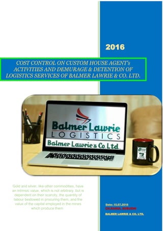 2016
CH.RAHUL SUBUDHI
BALMER LAWRIE & CO. LTD.
COST CONTROL ON CUSTOM HOUSE AGENT’s
ACTIVITIES AND DEMURAGE & DETENTION OF
LOGISTICS SERVICES OF BALMER LAWRIE & CO. LTD.
Gold and silver, like other commodities, have
an intrinsic value, which is not arbitrary, but is
dependent on their scarcity, the quantity of
labour bestowed in procuring them, and the
value of the capital employed in the mines
which produce them.
Date: 15.07.2016
 