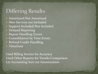  Amortized/Not Amortized
 New Services not Included
 Support Included/Not Included
 Delayed Reporting
 Report Handling Errors
 Consolidation by Time Errors
 Refund/Credit Handling
 TimeZone
Used Billing Invoice for Accuracy
Used Other Reports for Trends/Comparison
Let Accounting Sort out Amortization
 