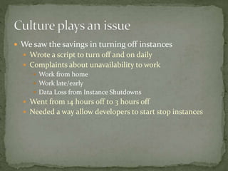  We saw the savings in turning off instances
 Wrote a script to turn off and on daily
 Complaints about unavailability to work
 Work from home
 Work late/early
 Data Loss from Instance Shutdowns
 Went from 14 hours off to 3 hours off
 Needed a way allow developers to start stop instances
 