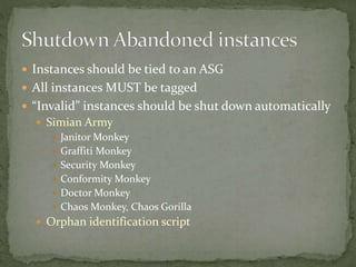  Instances should be tied to an ASG
 All instances MUST be tagged
 “Invalid” instances should be shut down automatically
 Simian Army
 Janitor Monkey
 Graffiti Monkey
 Security Monkey
 Conformity Monkey
 Doctor Monkey
 Chaos Monkey, Chaos Gorilla
 Orphan identification script
 