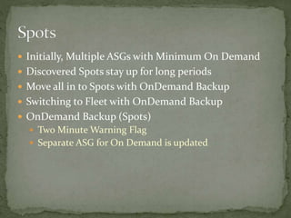  Initially, Multiple ASGs with Minimum On Demand
 Discovered Spots stay up for long periods
 Move all in to Spots with OnDemand Backup
 Switching to Fleet with OnDemand Backup
 OnDemand Backup (Spots)
 Two Minute Warning Flag
 Separate ASG for On Demand is updated
 
