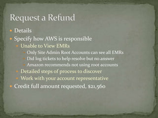  Details
 Specify how AWS is responsible
 Unable to View EMRs
 Only Site Admin Root Accounts can see all EMRs
 Did log tickets to help resolve but no answer
 Amazon recommends not using root accounts
 Detailed steps of process to discover
 Work with your account representative
 Credit full amount requested, $21,560
 