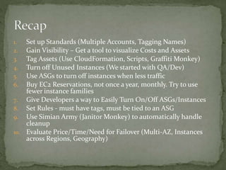 1. Set up Standards (Multiple Accounts, Tagging Names)
2. Gain Visibility – Get a tool to visualize Costs and Assets
3. Tag Assets (Use CloudFormation, Scripts, Graffiti Monkey)
4. Turn off Unused Instances (We started with QA/Dev)
5. Use ASGs to turn off instances when less traffic
6. Buy EC2 Reservations, not once a year, monthly. Try to use
fewer instance families
7. Give Developers a way to Easily Turn On/Off ASGs/Instances
8. Set Rules - must have tags, must be tied to an ASG
9. Use Simian Army (Janitor Monkey) to automatically handle
cleanup
10. Evaluate Price/Time/Need for Failover (Multi-AZ, Instances
across Regions, Geography)
 