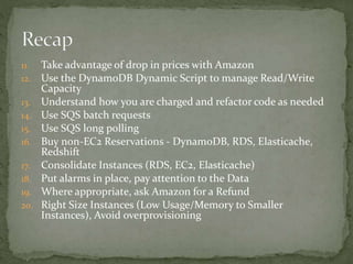 11. Take advantage of drop in prices with Amazon
12. Use the DynamoDB Dynamic Script to manage Read/Write
Capacity
13. Understand how you are charged and refactor code as needed
14. Use SQS batch requests
15. Use SQS long polling
16. Buy non-EC2 Reservations - DynamoDB, RDS, Elasticache,
Redshift
17. Consolidate Instances (RDS, EC2, Elasticache)
18. Put alarms in place, pay attention to the Data
19. Where appropriate, ask Amazon for a Refund
20. Right Size Instances (Low Usage/Memory to Smaller
Instances), Avoid overprovisioning
 