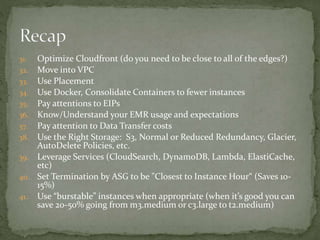 31. Optimize Cloudfront (do you need to be close to all of the edges?)
32. Move into VPC
33. Use Placement
34. Use Docker, Consolidate Containers to fewer instances
35. Pay attentions to EIPs
36. Know/Understand your EMR usage and expectations
37. Pay attention to Data Transfer costs
38. Use the Right Storage: S3, Normal or Reduced Redundancy, Glacier,
AutoDelete Policies, etc.
39. Leverage Services (CloudSearch, DynamoDB, Lambda, ElastiCache,
etc)
40. Set Termination by ASG to be "Closest to Instance Hour“ (Saves 10-
15%)
41. Use “burstable” instances when appropriate (when it’s good you can
save 20-50% going from m3.medium or c3.large to t2.medium)
 