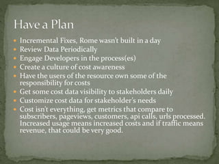  Incremental Fixes, Rome wasn’t built in a day
 Review Data Periodically
 Engage Developers in the process(es)
 Create a culture of cost awareness
 Have the users of the resource own some of the
responsibility for costs
 Get some cost data visibility to stakeholders daily
 Customize cost data for stakeholder’s needs
 Cost isn’t everything, get metrics that compare to
subscribers, pageviews, customers, api calls, urls processed.
Increased usage means increased costs and if traffic means
revenue, that could be very good.
 