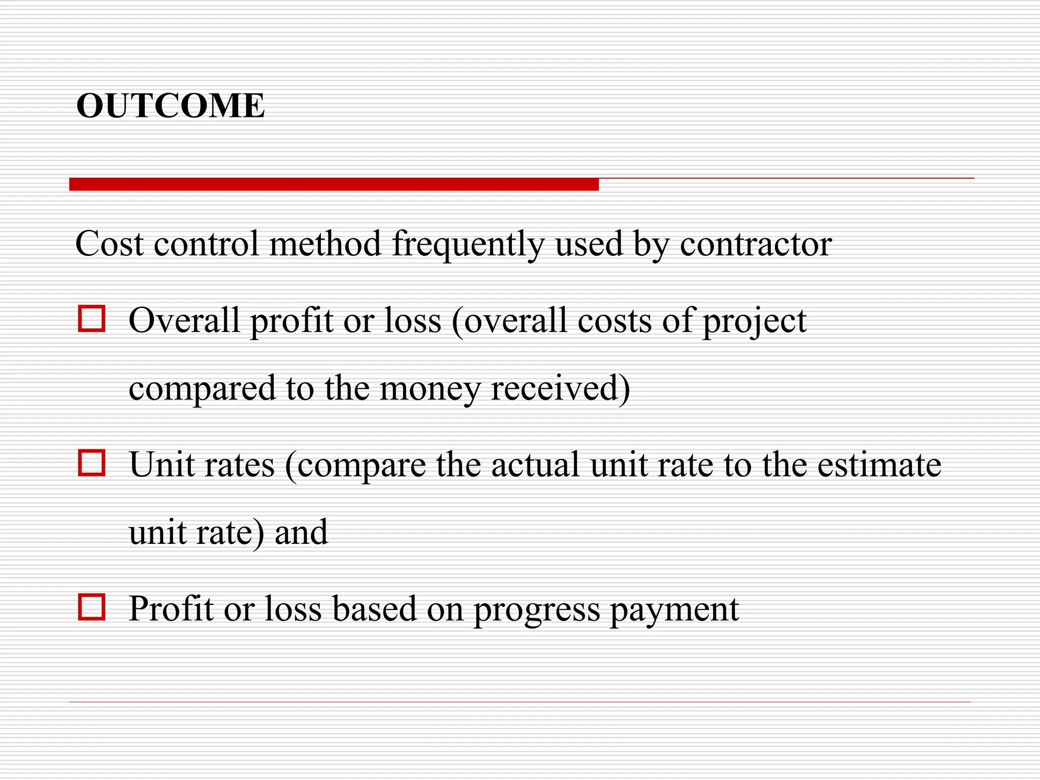 OUTCOME
Cost control method frequently used by contractor
 Overall profit or loss (overall costs of project
compared to the money received)
 Unit rates (compare the actual unit rate to the estimate
unit rate) and
 Profit or loss based on progress payment
 