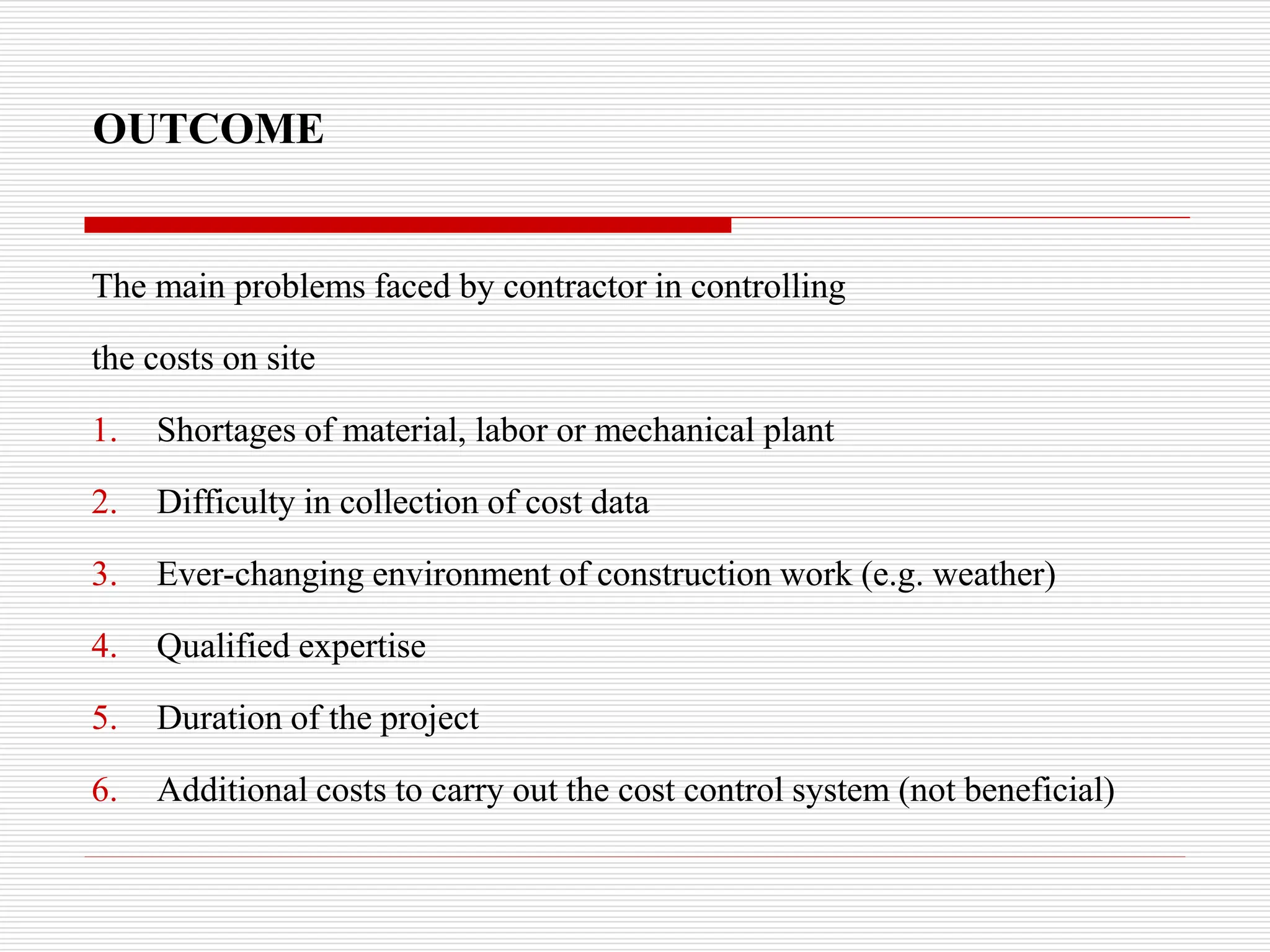 OUTCOME
The main problems faced by contractor in controlling
the costs on site
1. Shortages of material, labor or mechanical plant
2. Difficulty in collection of cost data
3. Ever-changing environment of construction work (e.g. weather)
4. Qualified expertise
5. Duration of the project
6. Additional costs to carry out the cost control system (not beneficial)
 