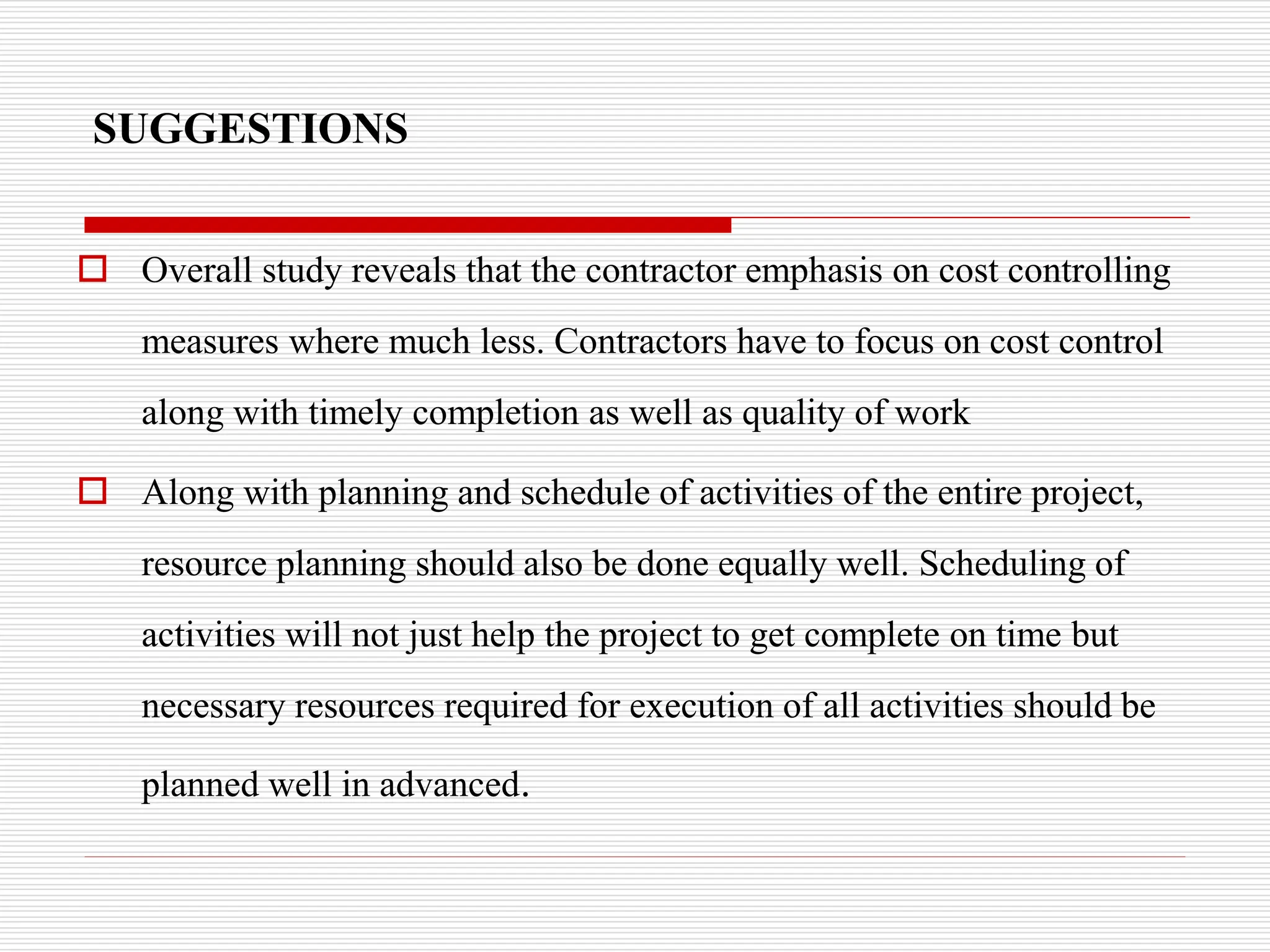 SUGGESTIONS
 Overall study reveals that the contractor emphasis on cost controlling
measures where much less. Contractors have to focus on cost control
along with timely completion as well as quality of work
 Along with planning and schedule of activities of the entire project,
resource planning should also be done equally well. Scheduling of
activities will not just help the project to get complete on time but
necessary resources required for execution of all activities should be
planned well in advanced.
 