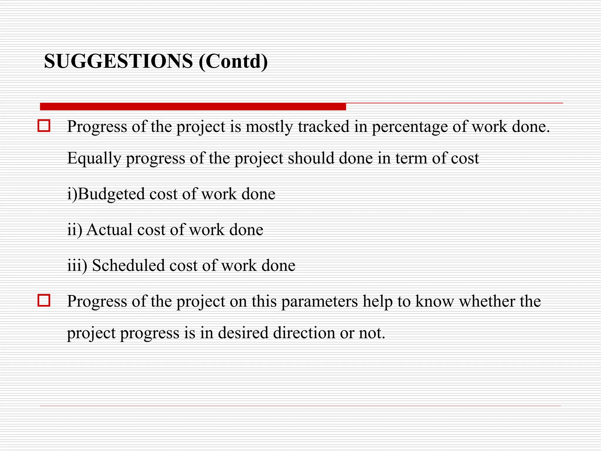 SUGGESTIONS (Contd)
 Progress of the project is mostly tracked in percentage of work done.
Equally progress of the project should done in term of cost
i)Budgeted cost of work done
ii) Actual cost of work done
iii) Scheduled cost of work done
 Progress of the project on this parameters help to know whether the
project progress is in desired direction or not.
 