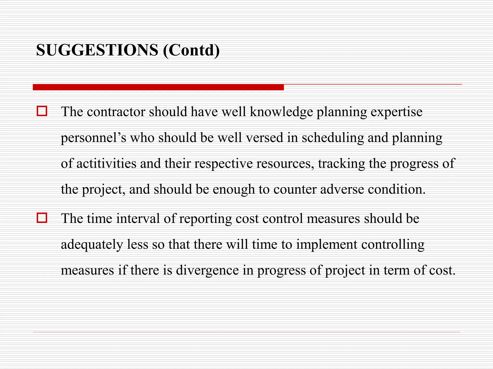 SUGGESTIONS (Contd)
 The contractor should have well knowledge planning expertise
personnel’s who should be well versed in scheduling and planning
of actitivities and their respective resources, tracking the progress of
the project, and should be enough to counter adverse condition.
 The time interval of reporting cost control measures should be
adequately less so that there will time to implement controlling
measures if there is divergence in progress of project in term of cost.
 